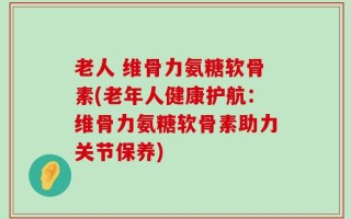 老人 维骨力氨糖软骨素(老年人健康护航：维骨力氨糖软骨素助力关节保养)