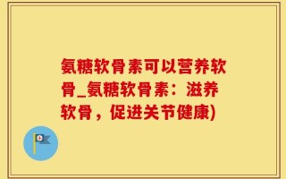 氨糖软骨素可以营养软骨_氨糖软骨素：滋养软骨，促进关节健康)