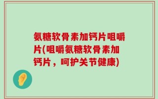 氨糖软骨素加钙片咀嚼片(咀嚼氨糖软骨素加钙片，呵护关节健康)