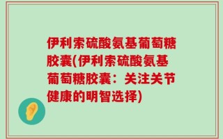 伊利索硫酸氨基葡萄糖胶囊(伊利索硫酸氨基葡萄糖胶囊：关注关节健康的明智选择)