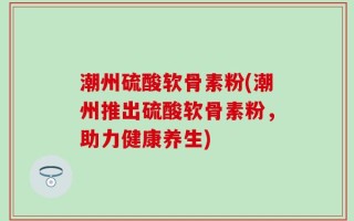 潮州硫酸软骨素粉(潮州推出硫酸软骨素粉，助力健康养生)