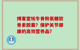 博客堂牦牛骨粉氨糖软骨素胶囊？保护关节健康的高效营养品？
