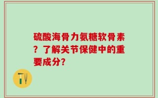 硫酸海骨力氨糖软骨素？了解关节保健中的重要成分？