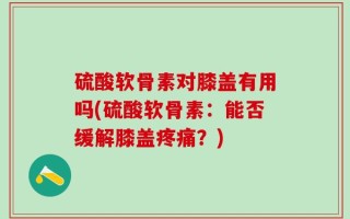 硫酸软骨素对膝盖有用吗(硫酸软骨素：能否缓解膝盖疼痛？)