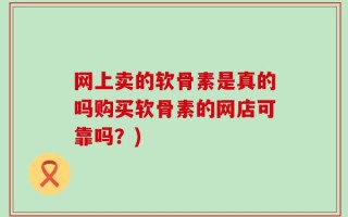 网上卖的软骨素是真的吗购买软骨素的网店可靠吗？)
