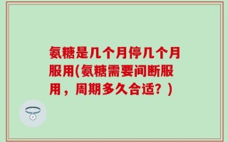 氨糖是几个月停几个月服用(氨糖需要间断服用，周期多久合适？)