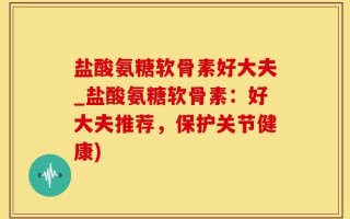 盐酸氨糖软骨素好大夫_盐酸氨糖软骨素：好大夫推荐，保护关节健康)