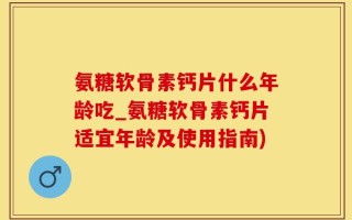 氨糖软骨素钙片什么年龄吃_氨糖软骨素钙片适宜年龄及使用指南)