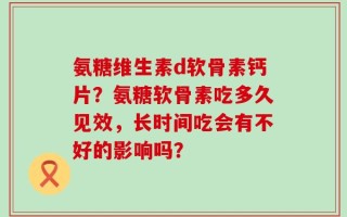 氨糖维生素d软骨素钙片？氨糖软骨素吃多久见效，长时间吃会有不好的影响吗？
