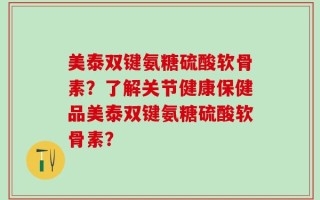 美泰双键氨糖硫酸软骨素？了解关节健康保健品美泰双键氨糖硫酸软骨素？