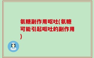 氨糖副作用呕吐(氨糖可能引起呕吐的副作用)