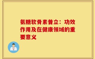 氨糖软骨素普立：功效作用及在健康领域的重要意义