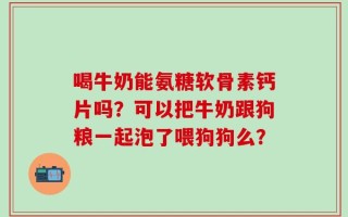 喝牛奶能氨糖软骨素钙片吗？可以把牛奶跟狗粮一起泡了喂狗狗么？