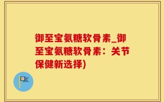 御至宝氨糖软骨素_御至宝氨糖软骨素：关节保健新选择)