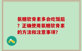 氨糖软骨素多会吃饭后？正确使用氨糖软骨素的方法和注意事项？