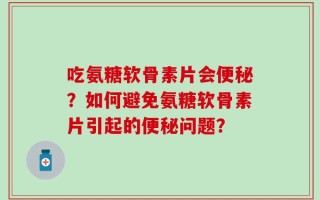 吃氨糖软骨素片会便秘？如何避免氨糖软骨素片引起的便秘问题？