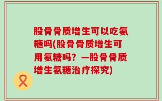 股骨骨质增生可以吃氨糖吗(股骨骨质增生可用氨糖吗？—股骨骨质增生氨糖治疗探究)