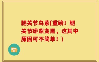腿关节乌紫(重磅！腿关节瘀紫变黑，这其中原因可不简单！)