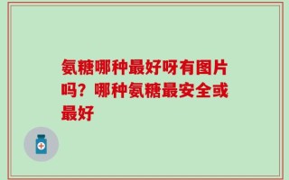 氨糖哪种最好呀有图片吗？哪种氨糖最安全或最好