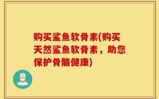 购买鲨鱼软骨素(购买天然鲨鱼软骨素，助您保护骨骼健康)