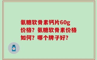 氨糖软骨素钙片60g价格？氨糖软骨素价格如何？哪个牌子好？