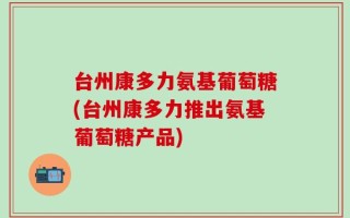 台州康多力氨基葡萄糖(台州康多力推出氨基葡萄糖产品)
