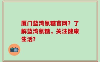 厦门蓝湾氨糖官网？了解蓝湾氨糖，关注健康生活？