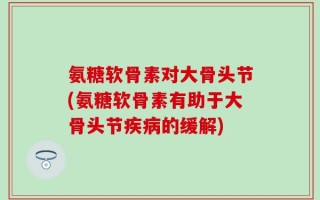 氨糖软骨素对大骨头节(氨糖软骨素有助于大骨头节疾病的缓解)