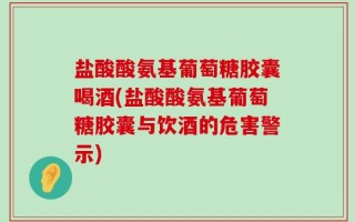 盐酸酸氨基葡萄糖胶囊喝酒(盐酸酸氨基葡萄糖胶囊与饮酒的危害警示)