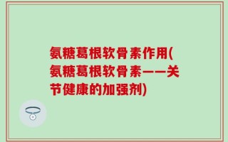 氨糖葛根软骨素作用(氨糖葛根软骨素——关节健康的加强剂)