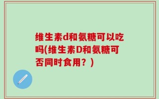维生素d和氨糖可以吃吗(维生素D和氨糖可否同时食用？)