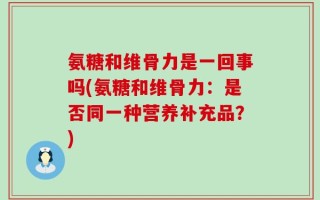 氨糖和维骨力是一回事吗(氨糖和维骨力：是否同一种营养补充品？)