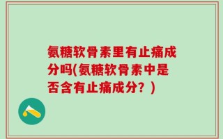 氨糖软骨素里有止痛成分吗(氨糖软骨素中是否含有止痛成分？)
