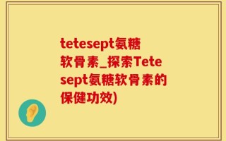tetesept氨糖软骨素_探索Tetesept氨糖软骨素的保健功效)