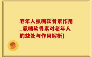 老年人氨糖软骨素作用_氨糖软骨素对老年人的益处与作用解析)
