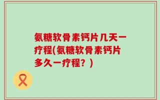氨糖软骨素钙片几天一疗程(氨糖软骨素钙片多久一疗程？)