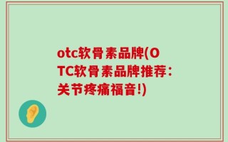 otc软骨素品牌(OTC软骨素品牌推荐：关节疼痛福音!)