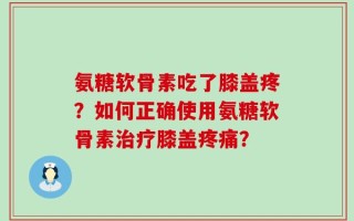氨糖软骨素吃了膝盖疼？如何正确使用氨糖软骨素治疗膝盖疼痛？