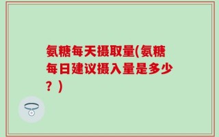 氨糖每天摄取量(氨糖每日建议摄入量是多少？)