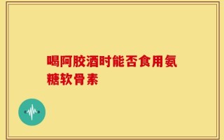 喝阿胶酒时能否食用氨糖软骨素