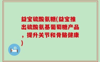 益宝硫酸氨糖(益宝推出硫酸氨基葡萄糖产品，提升关节和骨骼健康)