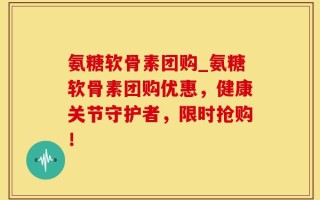 氨糖软骨素团购_氨糖软骨素团购优惠，健康关节守护者，限时抢购！
