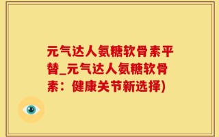 元气达人氨糖软骨素平替_元气达人氨糖软骨素：健康关节新选择)