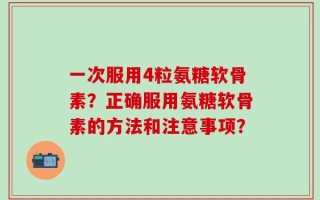 一次服用4粒氨糖软骨素？正确服用氨糖软骨素的方法和注意事项？