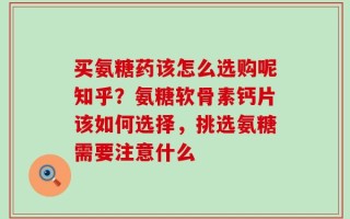 买氨糖药该怎么选购呢知乎？氨糖软骨素钙片该如何选择，挑选氨糖需要注意什么