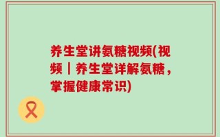 养生堂讲氨糖视频(视频｜养生堂详解氨糖，掌握健康常识)