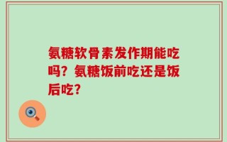 氨糖软骨素发作期能吃吗？氨糖饭前吃还是饭后吃？