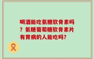 喝酒能吃氨糖软骨素吗？氨糖葡萄糖软骨素片有胃病的人能吃吗？