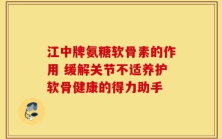 江中牌氨糖软骨素的作用 缓解关节不适养护软骨健康的得力助手