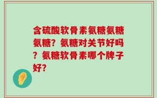 含硫酸软骨素氨糖氨糖氨糖？氨糖对关节好吗？氨糖软骨素哪个牌子好？